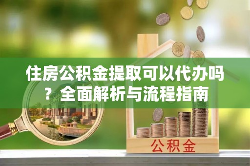 新干住房公积金提取可以代办吗？全面解析与流程指南