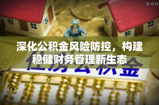 新干深化公积金风险防控，构建稳健财务管理新生态