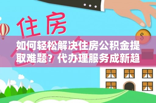 新干如何轻松解决住房公积金提取难题？代办理服务成新趋势