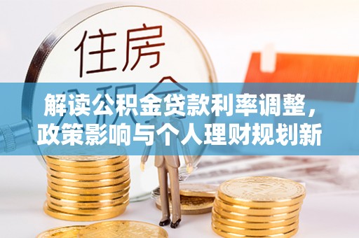 新干解读公积金贷款利率调整，政策影响与个人理财规划新思路