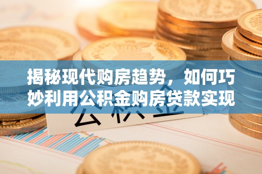 新干揭秘现代购房趋势，如何巧妙利用公积金购房贷款实现置业梦想