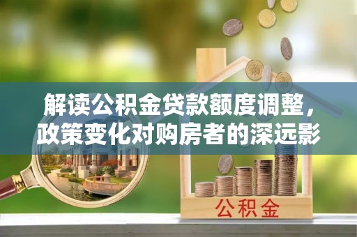 新干解读公积金贷款额度调整，政策变化对购房者的深远影响