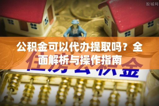 新干公积金可以代办提取吗？全面解析与操作指南