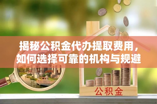 新干揭秘公积金代办提取费用，如何选择可靠的机构与规避潜在风险