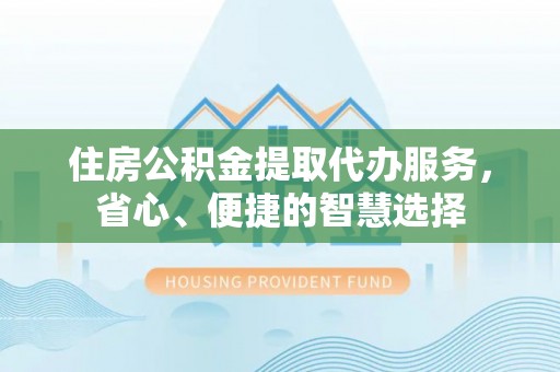 新干住房公积金提取代办服务，省心、便捷的智慧选择