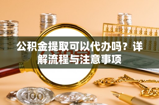 新干公积金提取可以代办吗？详解流程与注意事项