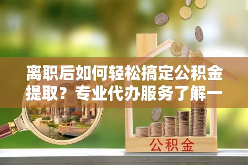 新干离职后如何轻松搞定公积金提取？专业代办服务了解一下