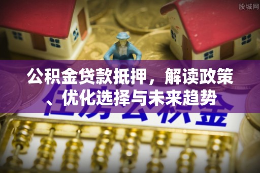 新干公积金贷款抵押，解读政策、优化选择与未来趋势
