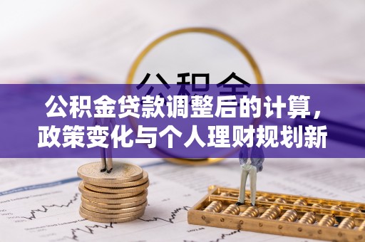 新干公积金贷款调整后的计算，政策变化与个人理财规划新思路