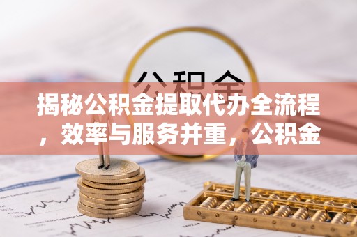 新干揭秘公积金提取代办全流程，效率与服务并重，公积金提取代办要多久不再是难题