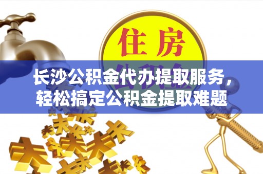新干长沙公积金代办提取服务，轻松搞定公积金提取难题