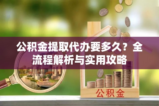 新干公积金提取代办要多久？全流程解析与实用攻略