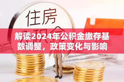新干解读2024年公积金缴存基数调整，政策变化与影响