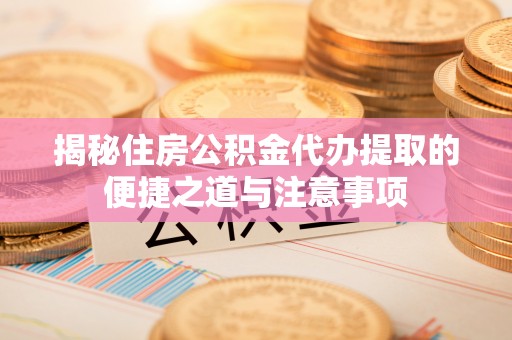 新干揭秘住房公积金代办提取的便捷之道与注意事项