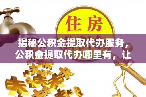 新干揭秘公积金提取代办服务，公积金提取代办哪里有，让你省时省心的解决方案