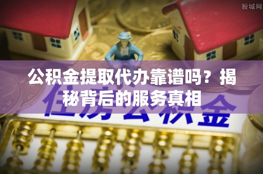 新干公积金提取代办靠谱吗？揭秘背后的服务真相