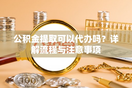 新干公积金提取可以代办吗？详解流程与注意事项