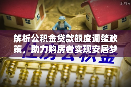 新干解析公积金贷款额度调整政策，助力购房者实现安居梦想