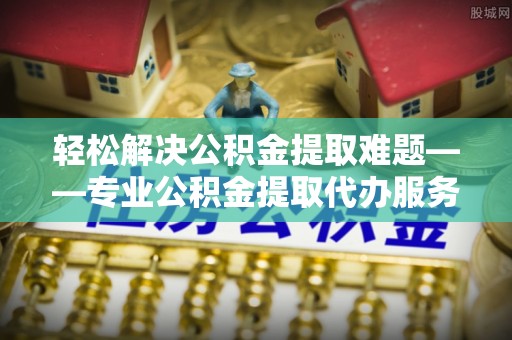 新干轻松解决公积金提取难题——专业公积金提取代办服务详解