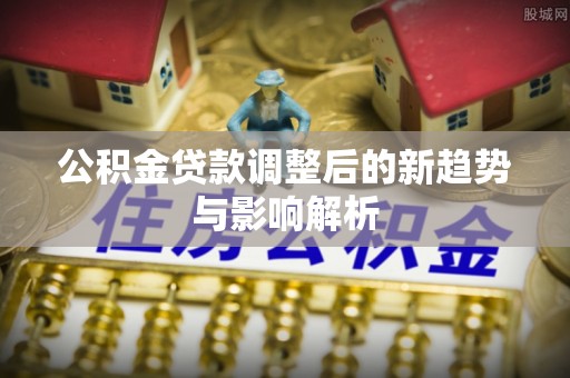 新干公积金贷款调整后的新趋势与影响解析