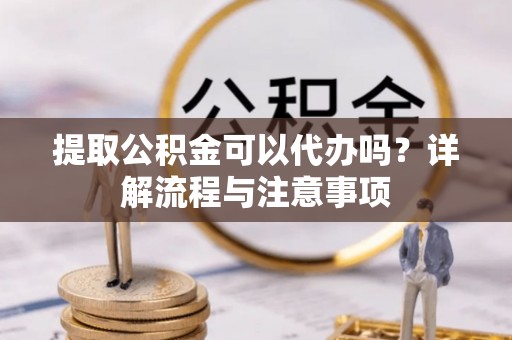 新干提取公积金可以代办吗？详解流程与注意事项