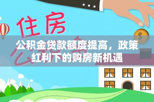 新干公积金贷款额度提高，政策红利下的购房新机遇