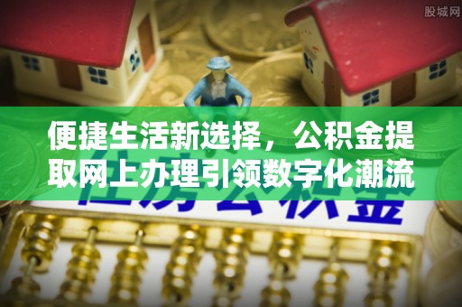 新干便捷生活新选择，公积金提取网上办理引领数字化潮流