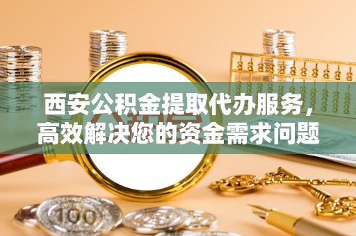 新干西安公积金提取代办服务，高效解决您的资金需求问题