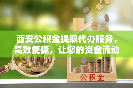新干西安公积金提取代办服务，高效便捷，让您的资金流动更灵活