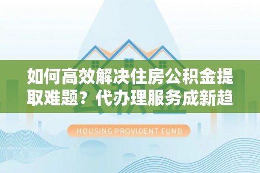 新干如何高效解决住房公积金提取难题？代办理服务成新趋势