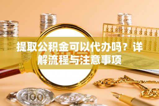 新干提取公积金可以代办吗？详解流程与注意事项