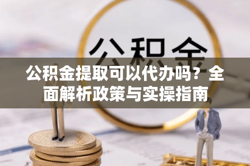 新干公积金提取可以代办吗？全面解析政策与实操指南