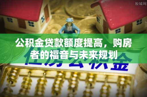 新干公积金贷款额度提高，购房者的福音与未来规划
