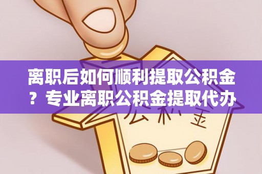 新干离职后如何顺利提取公积金？专业离职公积金提取代办服务指南