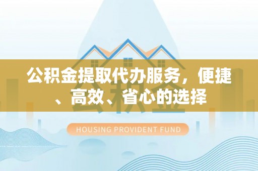 新干公积金提取代办服务，便捷、高效、省心的选择