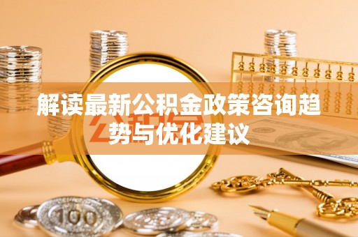 新干解读最新公积金政策咨询趋势与优化建议