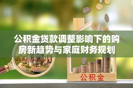 新干公积金贷款调整影响下的购房新趋势与家庭财务规划