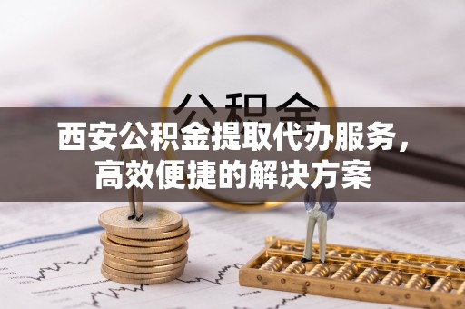 新干西安公积金提取代办服务，高效便捷的解决方案