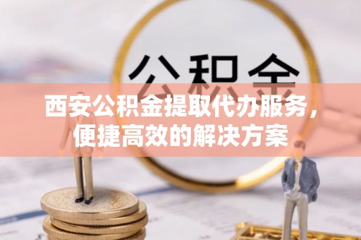 新干西安公积金提取代办服务，便捷高效的解决方案