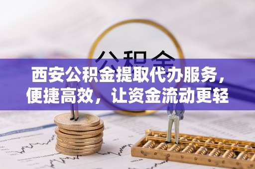 新干西安公积金提取代办服务，便捷高效，让资金流动更轻松