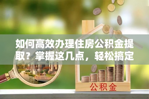 新干如何高效办理住房公积金提取？掌握这几点，轻松搞定！