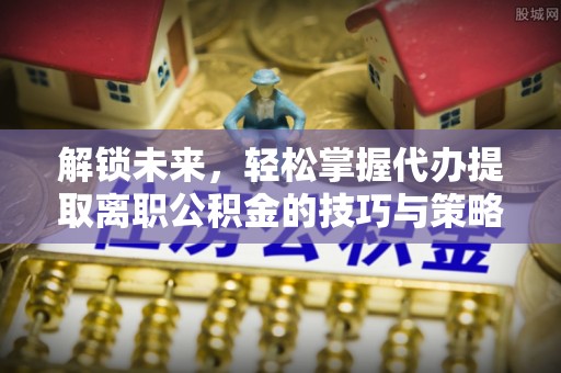 新干解锁未来，轻松掌握代办提取离职公积金的技巧与策略