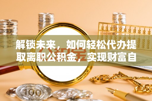 新干解锁未来，如何轻松代办提取离职公积金，实现财富自由的第一步