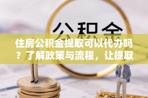 新干住房公积金提取可以代办吗？了解政策与流程，让提取更便捷
