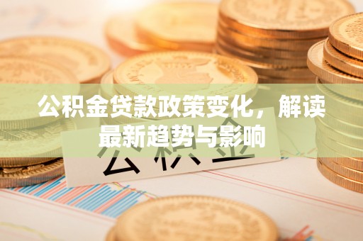 新干公积金贷款政策变化，解读最新趋势与影响