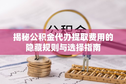 新干揭秘公积金代办提取费用的隐藏规则与选择指南