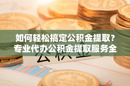 新干如何轻松搞定公积金提取？专业代办公积金提取服务全解析