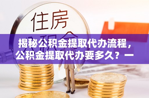 新干揭秘公积金提取代办流程，公积金提取代办要多久？一文读懂
