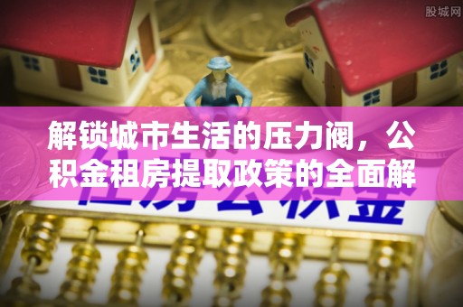新干解锁城市生活的压力阀，公积金租房提取政策的全面解析与实践指南