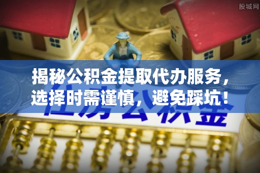 新干揭秘公积金提取代办服务，选择时需谨慎，避免踩坑！